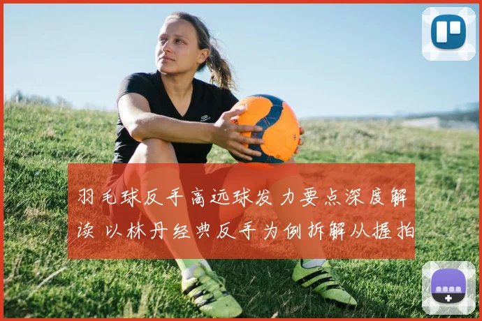 羽毛球反手高远球发力要点深度解读 以林丹经典反手为例拆解从握拍到鞭打的发力链条
