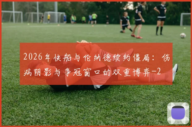 2026年快船与伦纳德续约僵局:伤病阴影与争冠窗口的双重博弈