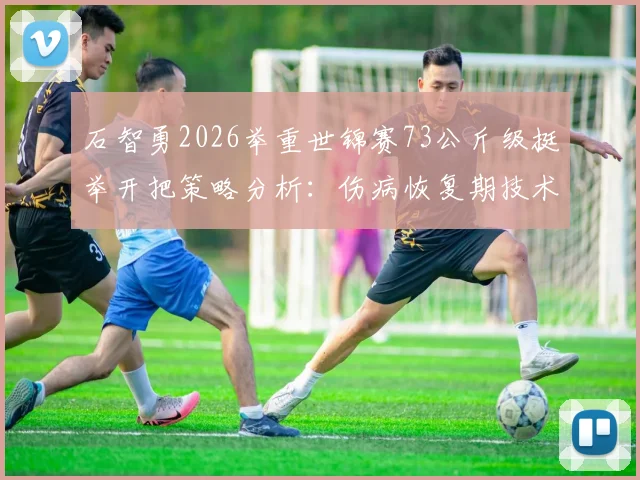 石智勇2026举重世锦赛73公斤级挺举开把策略分析：伤病恢复期技术适应与竞技展望