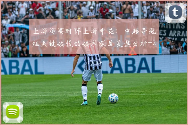 上海海港对阵上海申花:中超争冠组关键战役的战术深度复盘分析