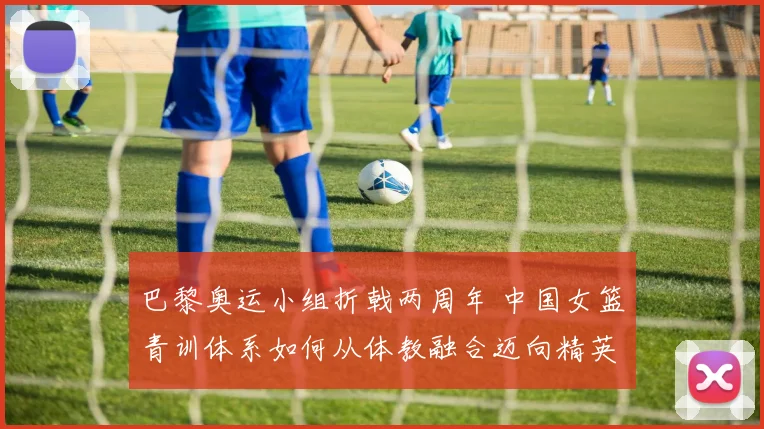 巴黎奥运小组折戟两周年 中国女篮青训体系如何从体教融合迈向精英化转型