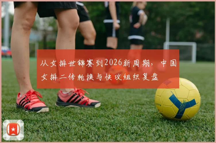 从女排世锦赛到2026新周期，中国女排二传轮换与快攻组织复盘