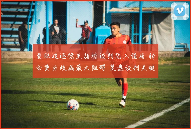 曼联追逐德里赫特谈判陷入僵局 转会费分歧成最大阻碍 复盘谈判关键节点与可能出路