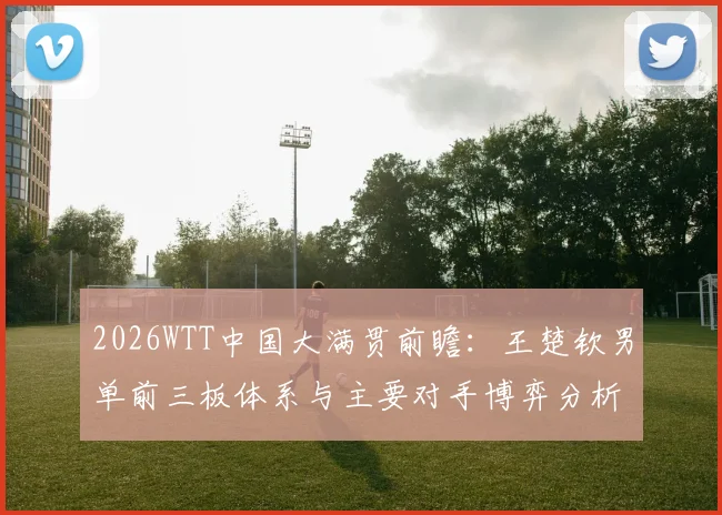 2026WTT中国大满贯前瞻：王楚钦男单前三板体系与主要对手博弈分析
