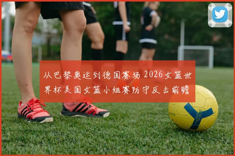 从巴黎奥运到德国赛场 2026女篮世界杯美国女篮小组赛防守反击前瞻分析